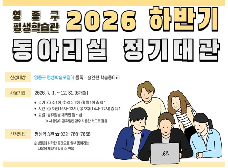 영종구 평생학습관
2026 하반기 동아리실 정기대관
신청대상 :  배우는바다에 등록승인된 학습 동아리
사용기간 : 2026. 7. 1. ~ 12. 31.(6개월) 기간 내
주기 : ①주1회, ②격주 1회, ③월 1회 중 택 1
시간 : ①오전(10:00~13:00), ②오후(14:00~17:00) 중 택 1
요일 :  공휴일을 제외한 월~금 사용일이 공휴일인 경우 사용한 것으로 갈음
신청방법 : 실 별 선착순 선정
선착순 배정으로 신청하더라도 미선정 또는 조정될 수 있음
방음에 취약한 공간으로 일부 동아리는 사용에 제약이 있을 수 있음
기타문의 : 평생학습팀 032-760-7958