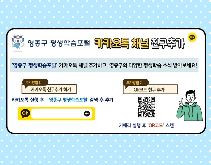 영종구 평생학습관 카카오톡 채널 친구추가
'영종구 평생학습포털' 카카오톡 채널 추가하고 영종구의 다양한 평생학습 소식 받아보세요!
추가방법1. 카카오톡 친구추가 하기 - 카카오톡 실행 후 '영종구 평생학습포털' 검색 후 추가
추가방법2. QR코드 친구 추가 / QR코드 / 카메라 실행 후 'QR코드' 스캔