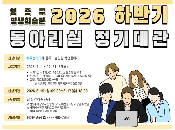 영종구 평생학습관
2026 하반기 동아리실 정기대관
신청대상 :  배우는바다에 등록승인된 학습 동아리
사용기간 : 2026. 7. 1. ~ 12. 31.(6개월) 기간 내
주기 : ①주1회, ②격주 1회, ③월 1회 중 택 1
시간 : ①오전(10:00~13:00), ②오후(14:00~17:00) 중 택 1
요일 :  공휴일을 제외한 월~금 사용일이 공휴일인 경우 사용한 것으로 갈음
신청방법 : 실 별 선착순 선정
선착순 배정으로 신청하더라도 미선정 또는 조정될 수 있음
방음에 취약한 공간으로 일부 동아리는 사용에 제약이 있을 수 있음
기타문의 : 평생학습팀 032-760-7958