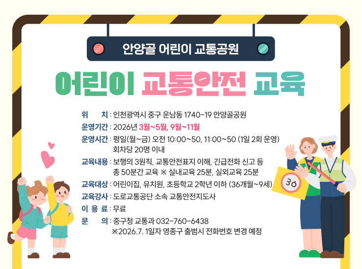 안양골 어린이 교통공원 어린이 교통안전 교육
위치 : 인천광역시 중구 운남동 1740-19 안양골공원
운영기간 : 2026년 3월~5월, 9월~11월
운영시간 : 평일(월~금) 오전 10:00~50, 11:00~50 (1일 2회 운영) 회차당 20명 이내
교육내용 : 보행의 3원칙, 교통안전표지 이해, 긴급전화 신고 등 총 50분간 교육 ※ 실내교육 25분, 실외교육 25분
교육대상 : 어린이집, 유치원, 초등학교 2학년 이하 (36개월~9세)
교육강사 : 도로교통공단 소속 교통안전지도사
이  용  료 : 무료
문의 : 중구청 교통과 032-760-6438 ※2026.7. 1일자 영종구 출범시 전화번호 변경 예정